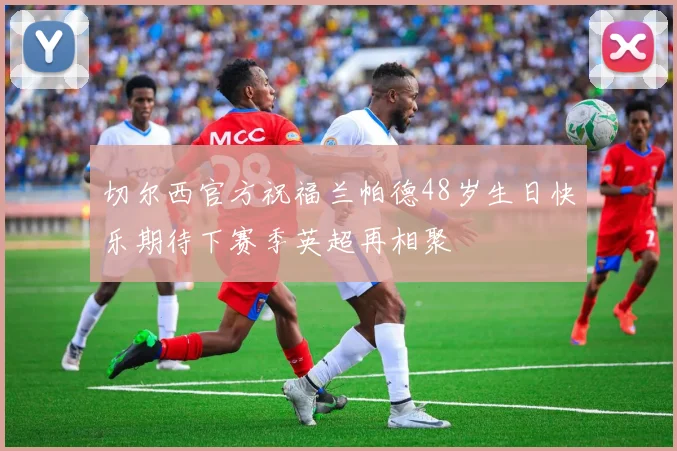 切尔西官方祝福兰帕德48岁生日快乐期待下赛季英超再相聚