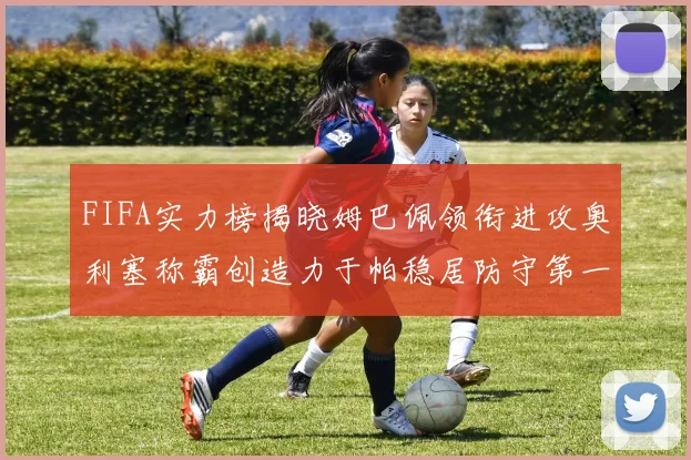 FIFA实力榜揭晓姆巴佩领衔进攻奥利塞称霸创造力于帕稳居防守第一
