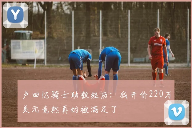 卢回忆骑士助教经历：我开价220万美元竟然真的被满足了