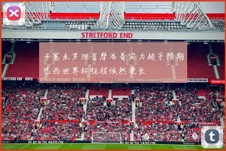 卡塞米罗坦言摩洛哥实力超乎预期巴西世界杯征程依然漫长
