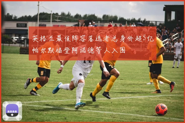 英格兰最佳阵容落选者总身价超5亿帕尔默福登阿诺德等人入围
