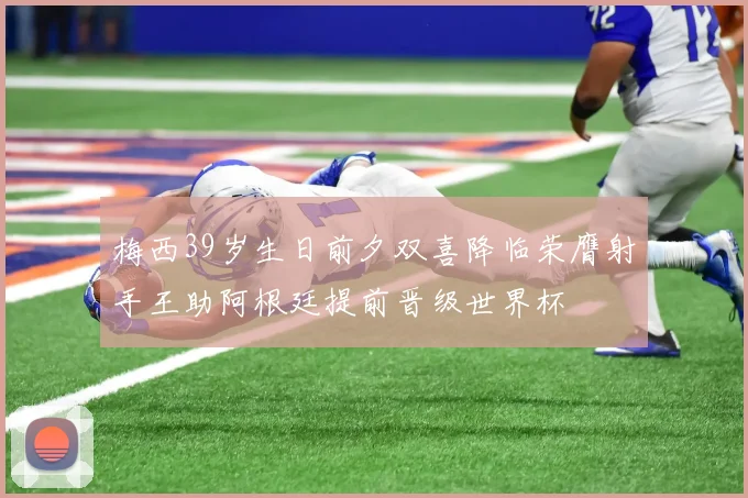 梅西39岁生日前夕双喜降临荣膺射手王助阿根廷提前晋级世界杯