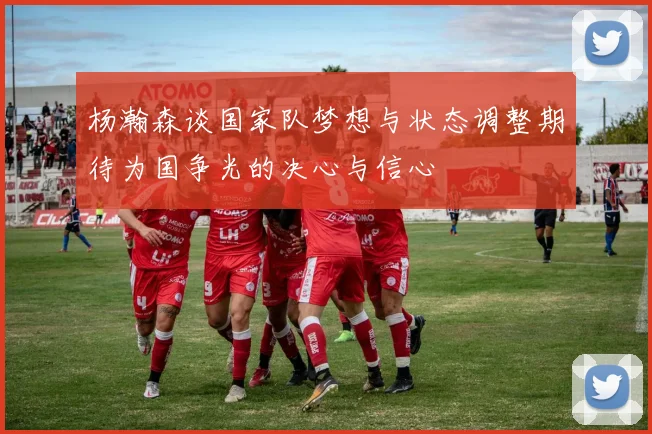 杨瀚森谈国家队梦想与状态调整期待为国争光的决心与信心