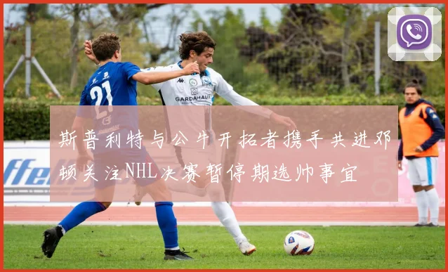 斯普利特与公牛开拓者携手共进邓顿关注NHL决赛暂停期选帅事宜