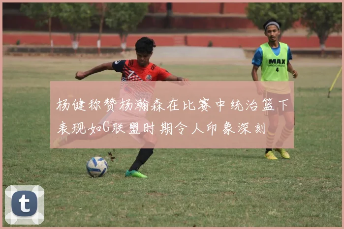 杨健称赞杨瀚森在比赛中统治篮下表现如G联盟时期令人印象深刻