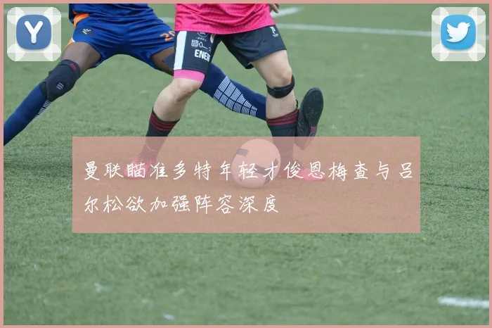 曼联瞄准多特年轻才俊恩梅查与吕尔松欲加强阵容深度