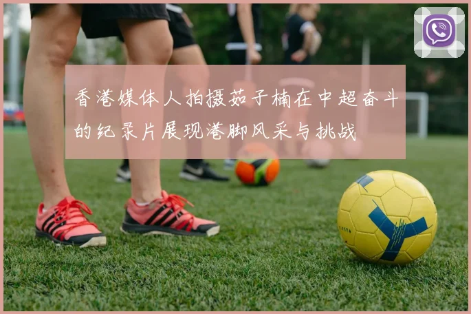 香港媒体人拍摄茹子楠在中超奋斗的纪录片展现港脚风采与挑战