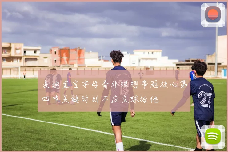 麦迪直言字母哥非理想争冠核心第四节关键时刻不应交球给他